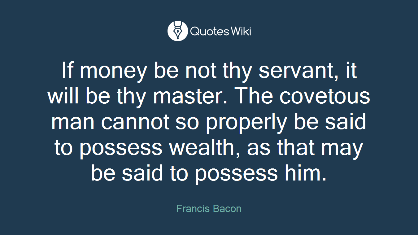 If money be not thy servant, it will be thy master. The covetous man cannot so properly be said to possess wealth, as that may be said to possess him.