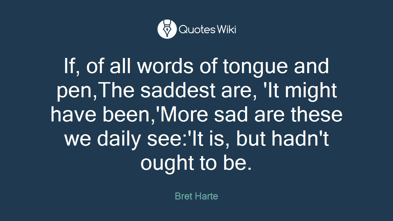 If, of all words of tongue and pen,The saddest are, 'It might have been,'More sad are these we daily see:'It is, but hadn't ought to be.