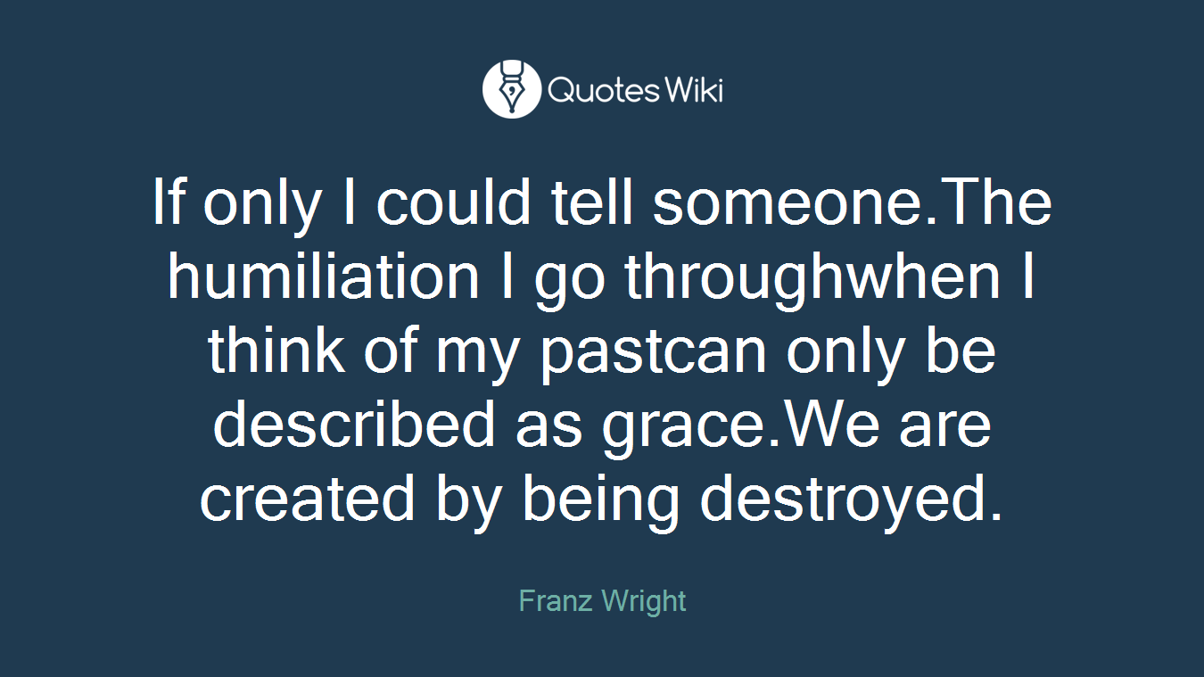If only I could tell someone.The humiliation I go throughwhen I think of my pastcan only be described as grace.We are created by being destroyed.