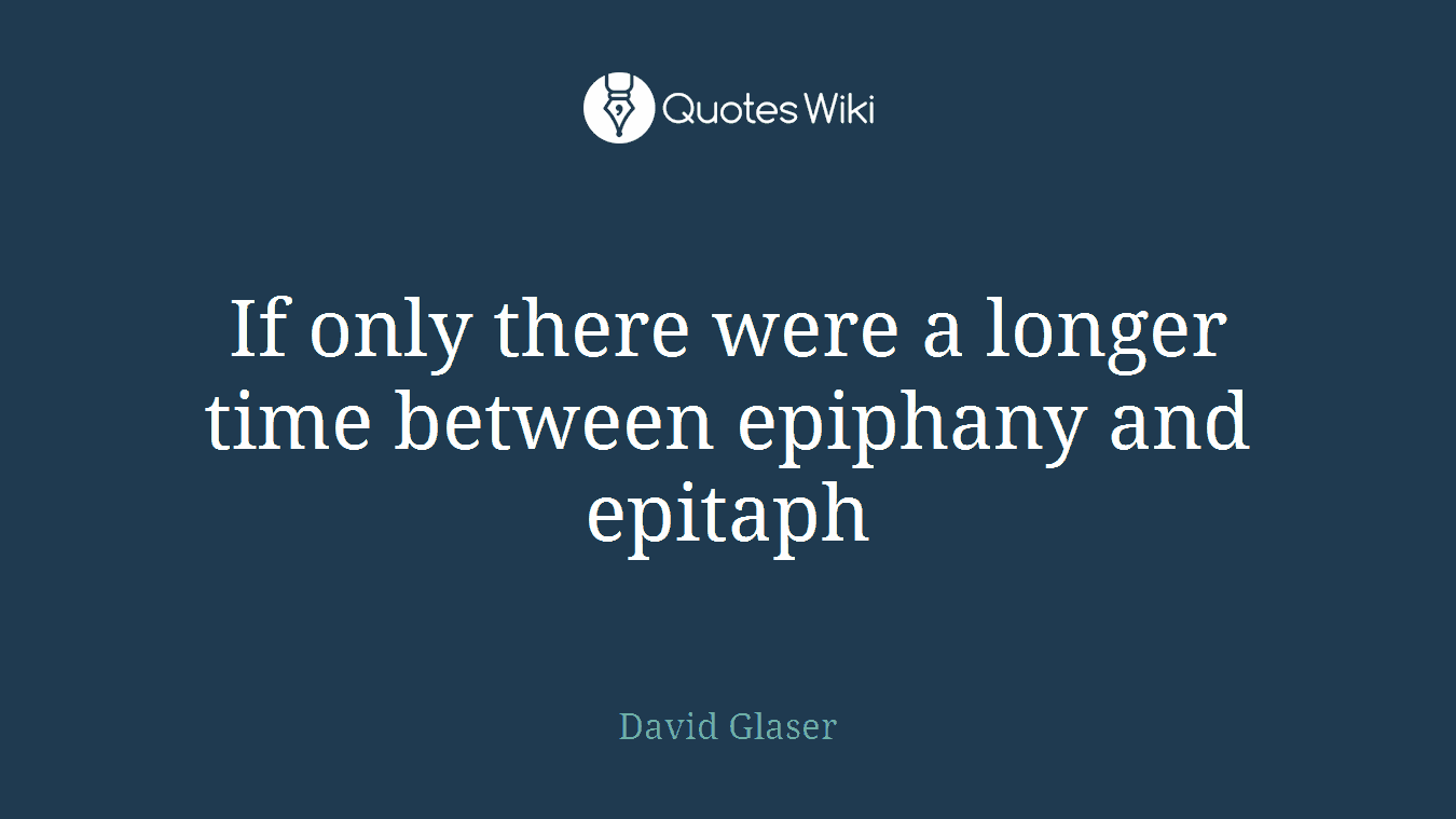If only there were a longer time between epiphany and epitaph