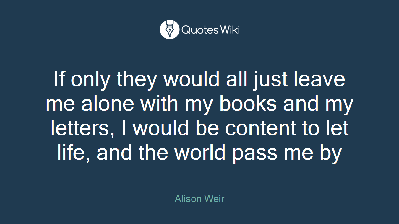 If only they would all just leave me alone with my books and my letters, I would be content to let life, and the world pass me by