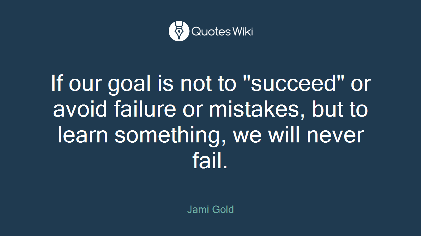 If our goal is not to "succeed" or avoid failure or mistakes, but to learn something, we will never fail.
