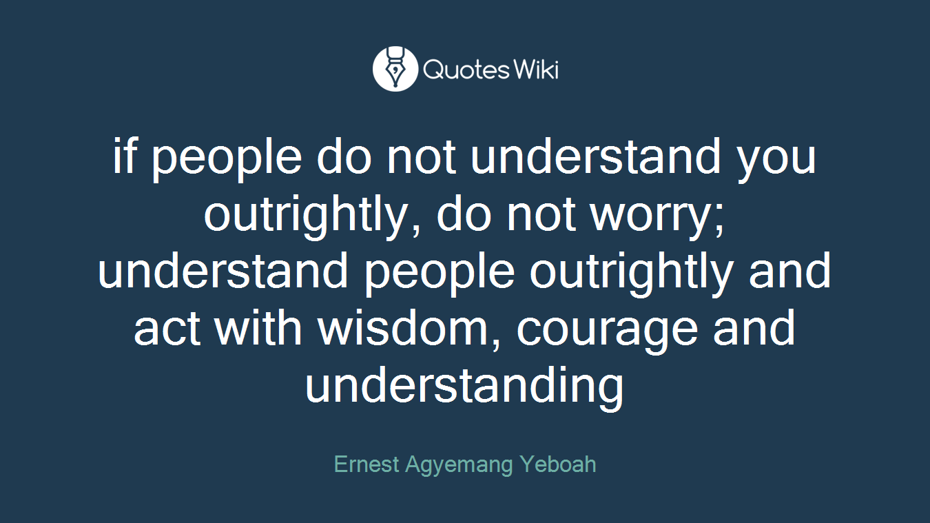 if people do not understand you outrightly, do not worry; understand people outrightly and act with wisdom, courage and understanding