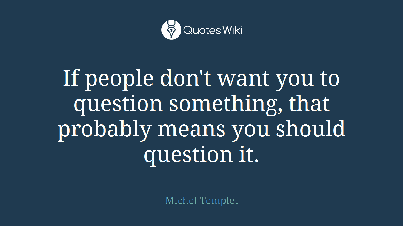 If people don't want you to question something, that probably means you should question it.