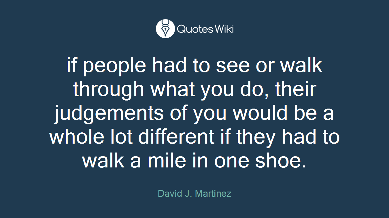 if people had to see or walk through what you do, their judgements of you would be a whole lot different if they had to walk a mile in one shoe.