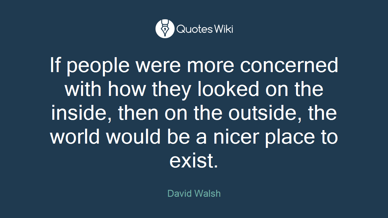If people were more concerned with how they looked on the inside, then on the outside, the world would be a nicer place to exist.