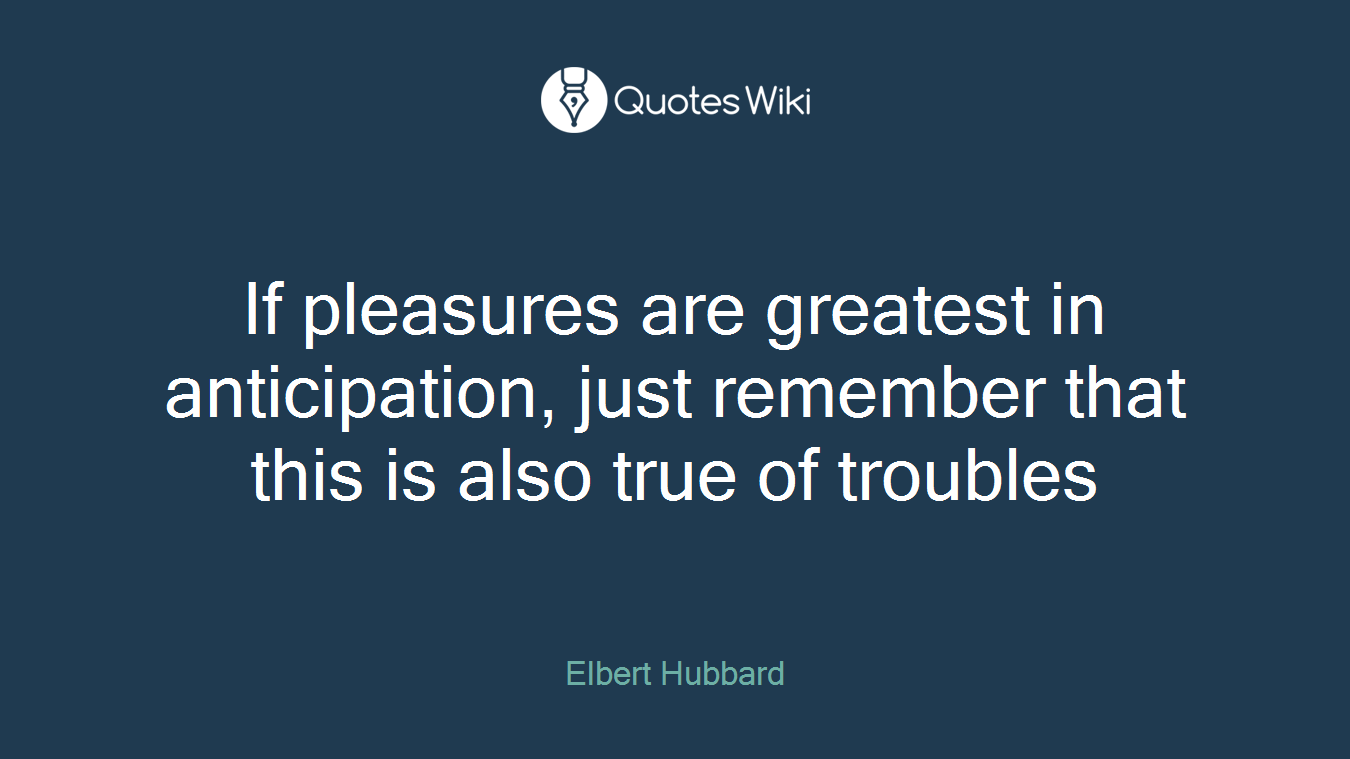 If pleasures are greatest in anticipation, just remember that this is also true of troubles