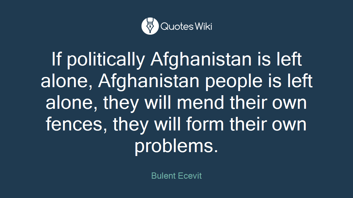 If politically Afghanistan is left alone, Afghanistan people is left alone, they will mend their own fences, they will form their own problems.