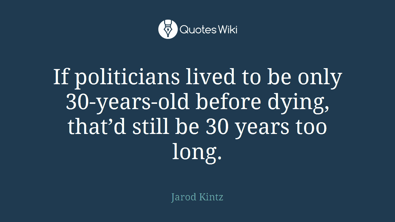 If politicians lived to be only 30-years-old before dying, that’d still be 30 years too long.