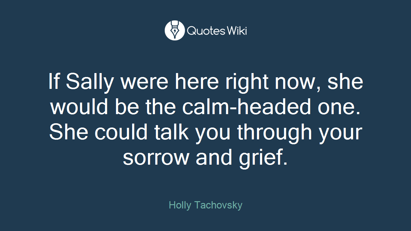 If Sally were here right now, she would be the calm-headed one. She could talk you through your sorrow and grief.