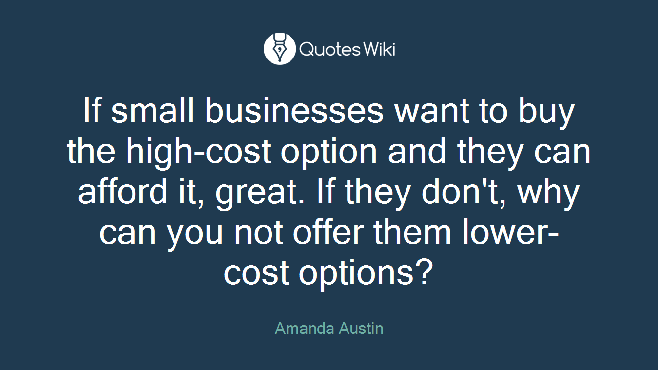 If small businesses want to buy the high-cost option and they can afford it, great. If they don't, why can you not offer them lower-cost options?