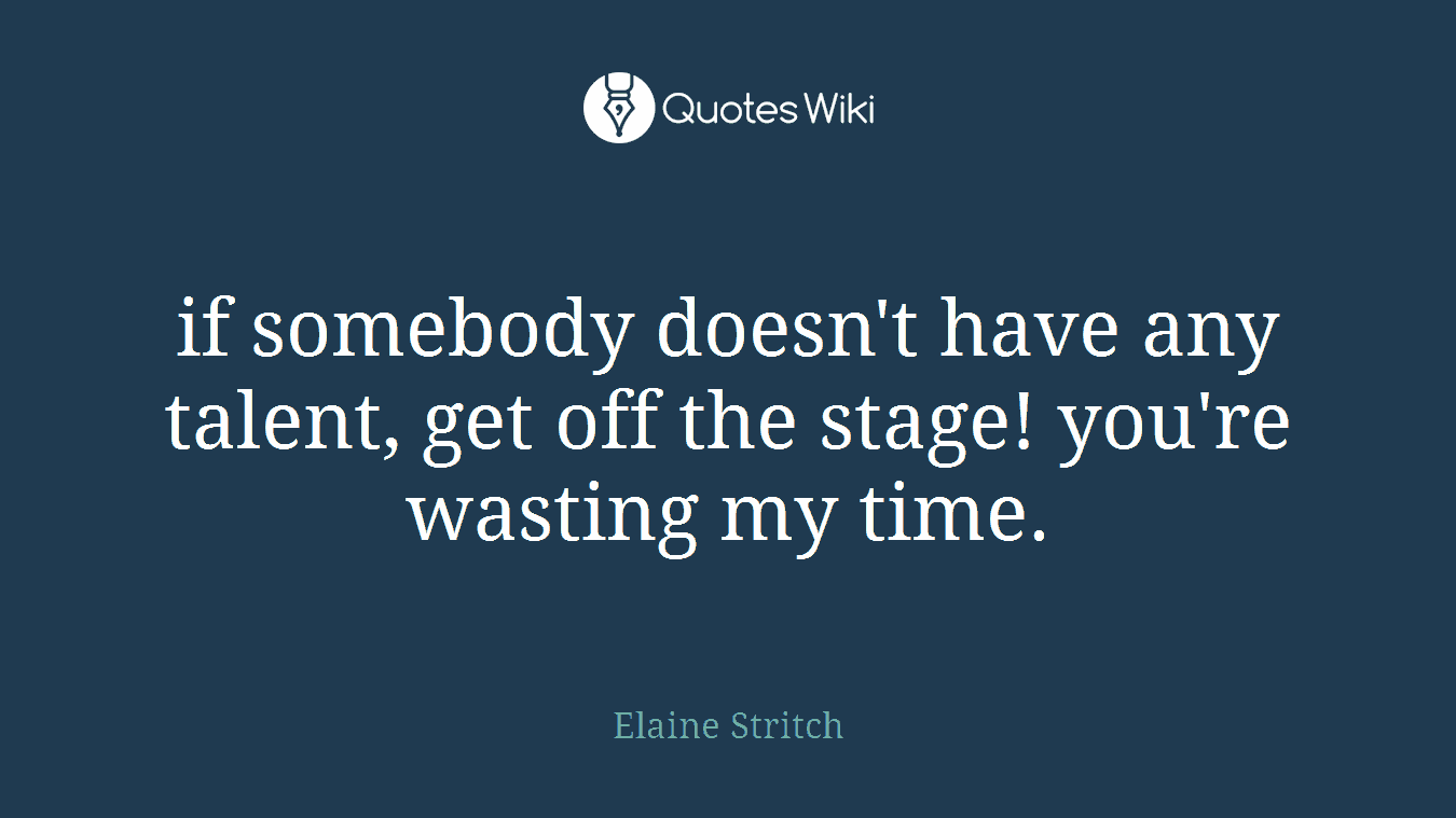 if somebody doesn't have any talent, get off the stage! you're wasting my time.