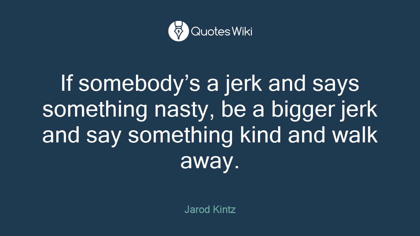 If somebody’s a jerk and says something nasty, be a bigger jerk and say something kind and walk away.