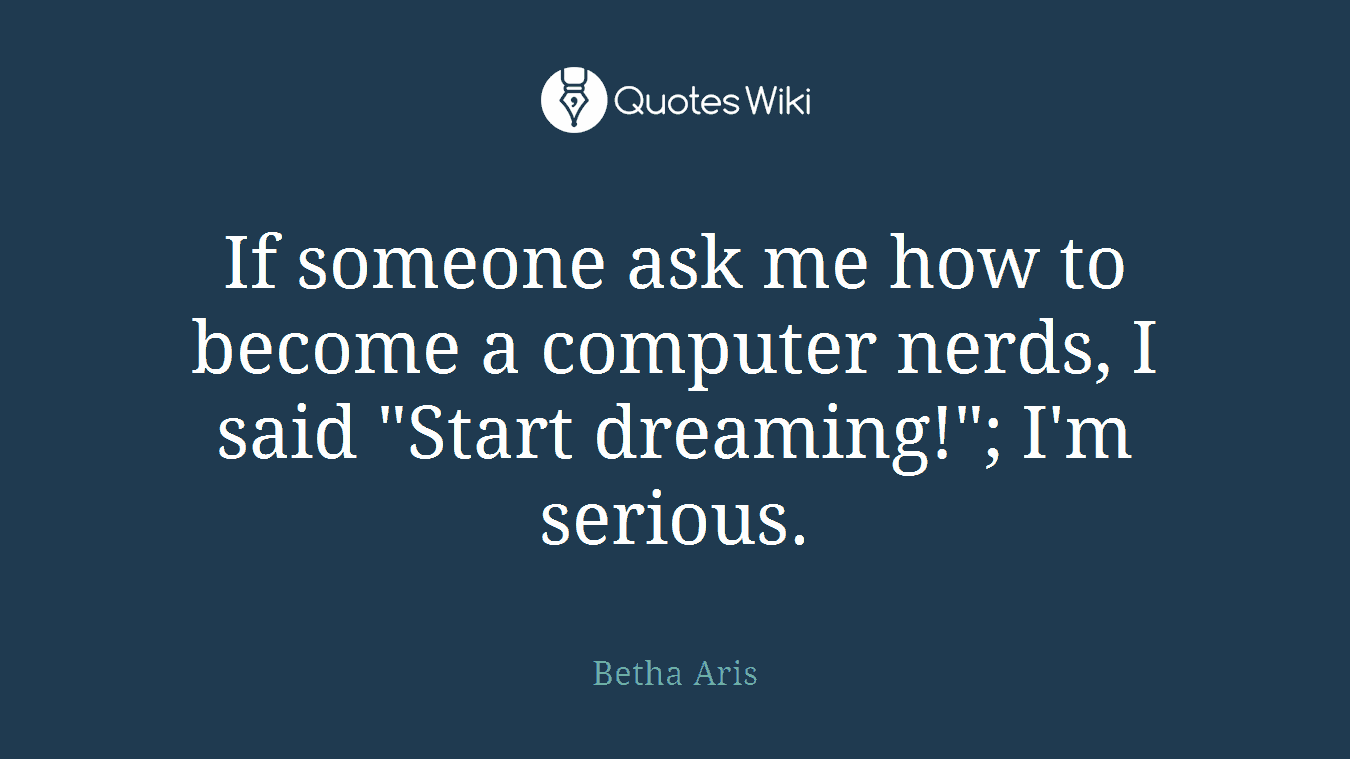 If someone ask me how to become a computer nerds, I said "Start dreaming!"; I'm serious.