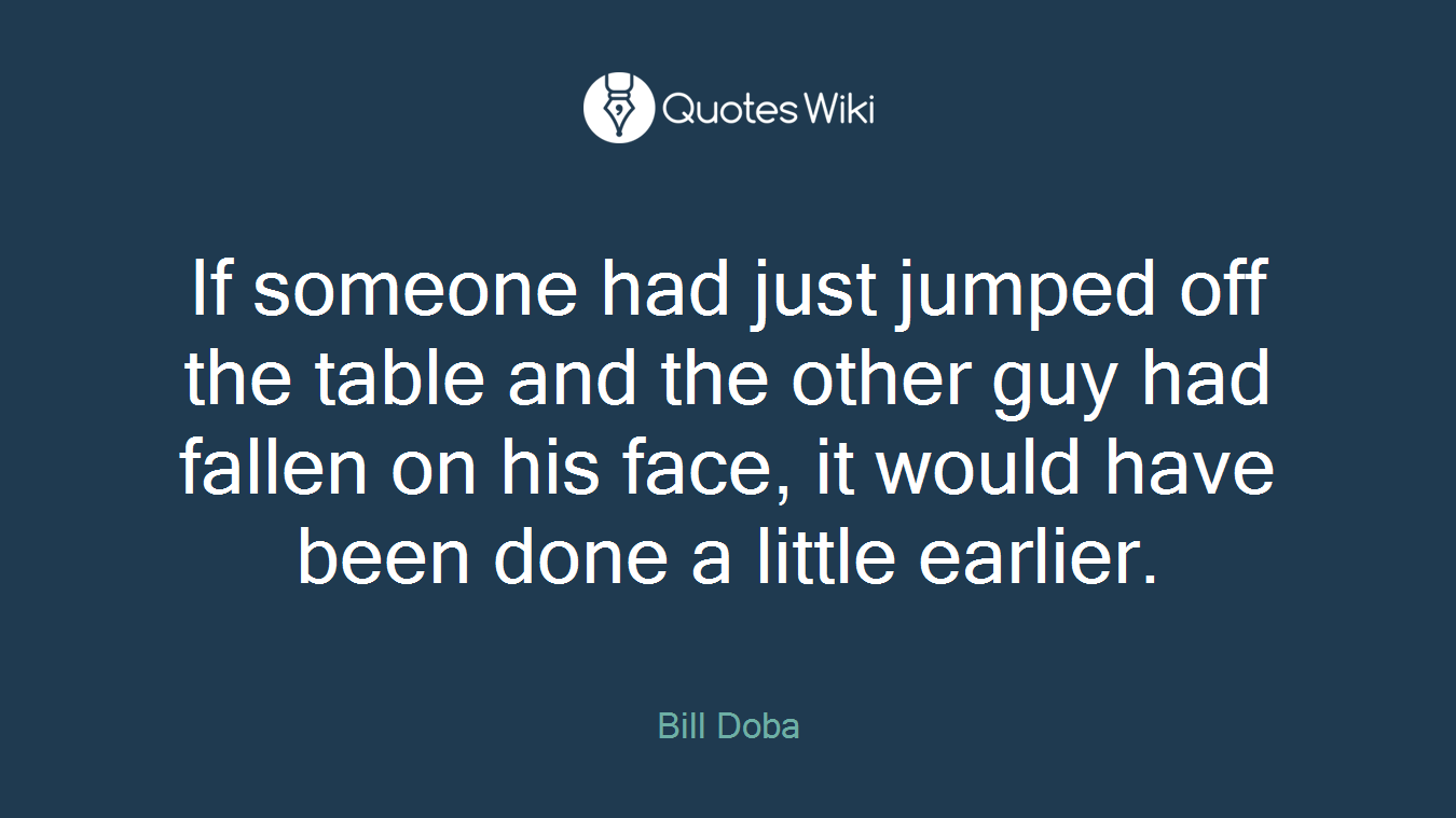 If someone had just jumped off the table and the other guy had fallen on his face, it would have been done a little earlier.