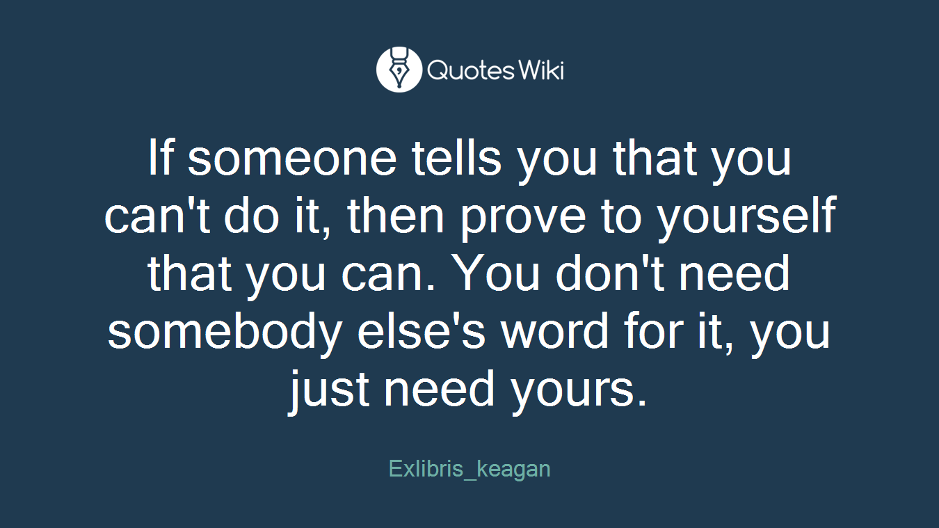 If someone tells you that you can't do it, then prove to yourself that you can. You don't need somebody else's word for it, you just need yours.