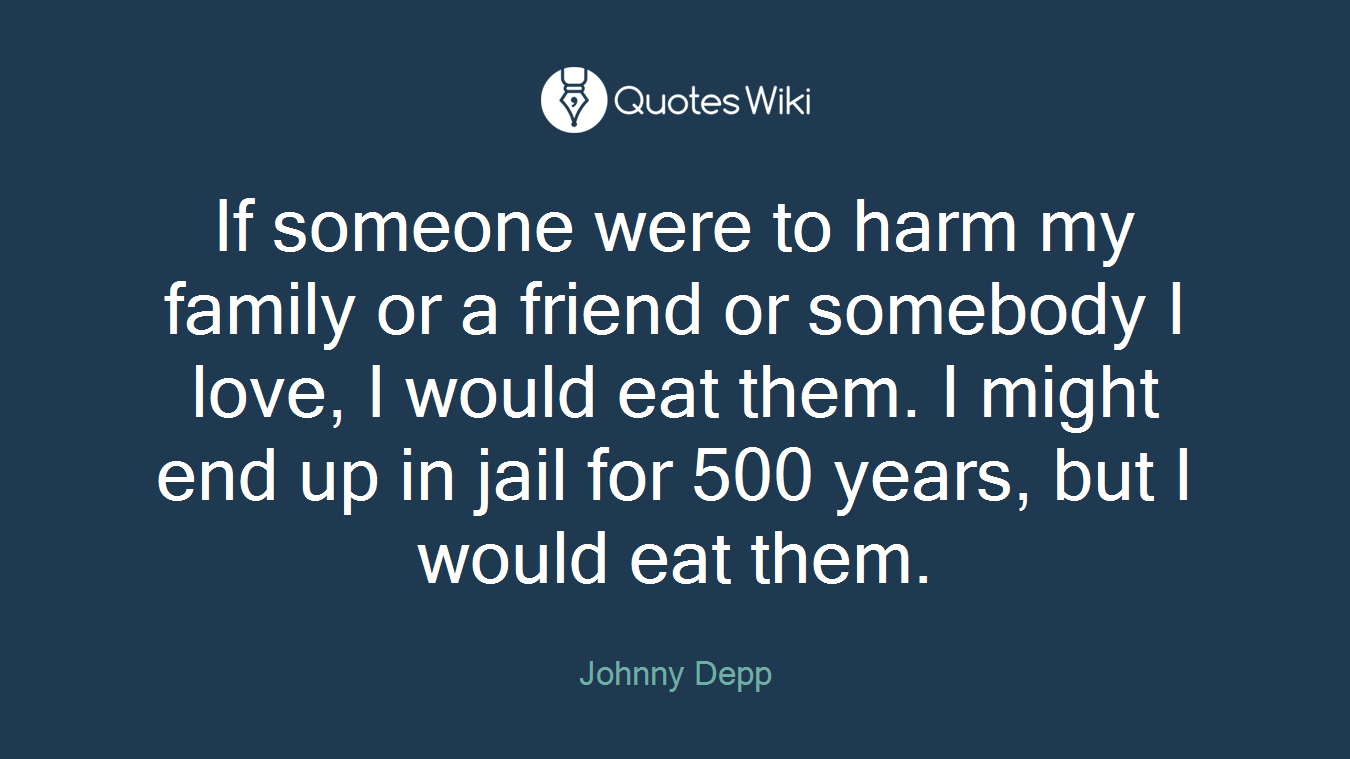 If someone were to harm my family or a friend or somebody I love, I would eat them. I might end up in jail for 500 years, but I would eat them.