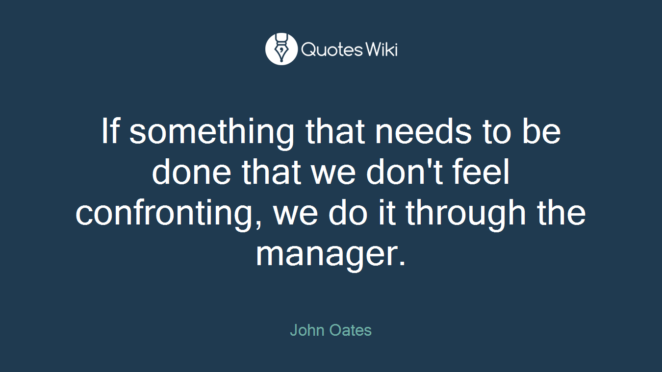 If something that needs to be done that we don't feel confronting, we do it through the manager.