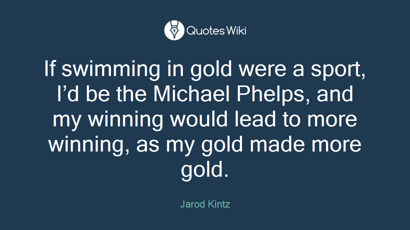 If swimming in gold were a sport, I’d be the Michael Phelps, and my winning would lead to more winning, as my gold made more gold.