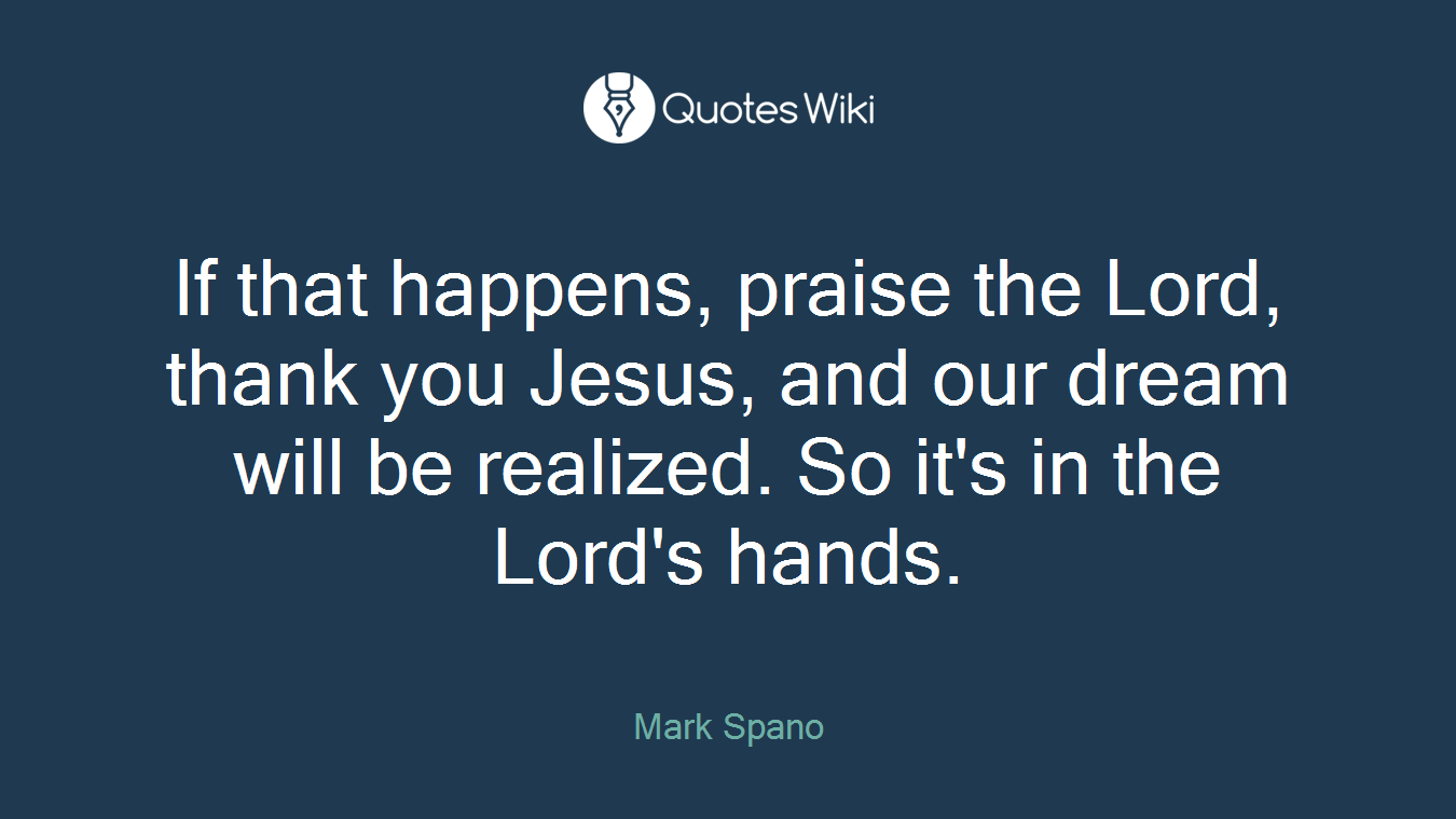 If that happens, praise the Lord, thank you Jesus, and our dream will be realized. So it's in the Lord's hands.