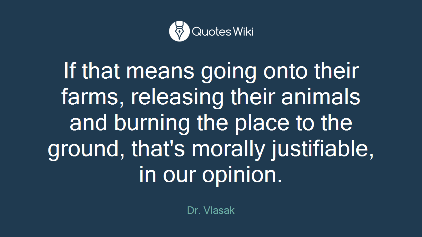 If that means going onto their farms, releasing their animals and burning the place to the ground, that's morally justifiable, in our opinion.
