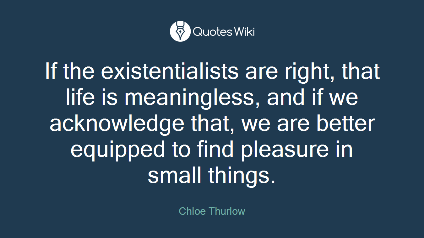If the existentialists are right, that life is meaningless, and if we acknowledge that, we are better equipped to find pleasure in small things.