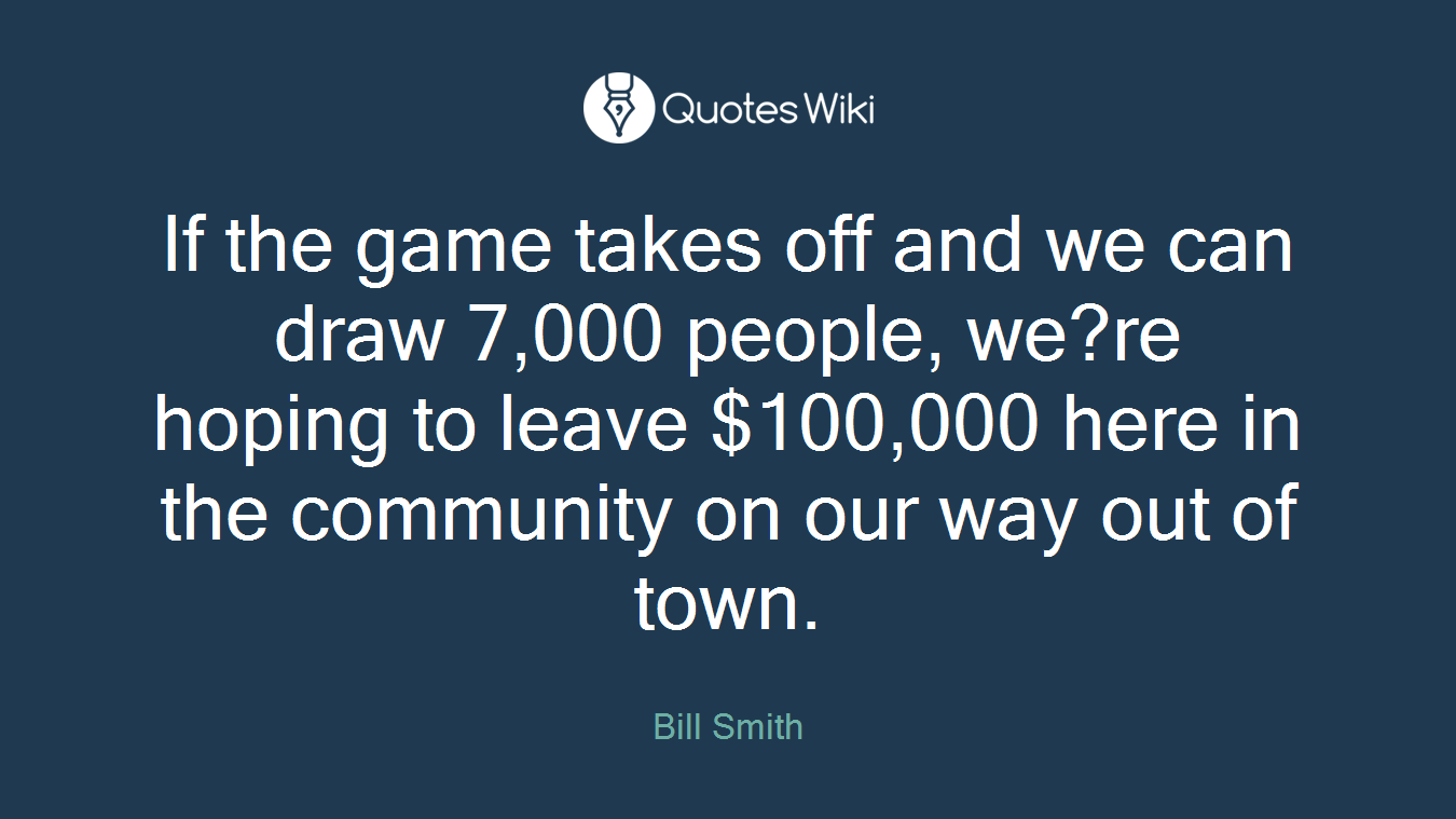 If the game takes off and we can draw 7,000 people, we?re hoping to leave $100,000 here in the community on our way out of town.