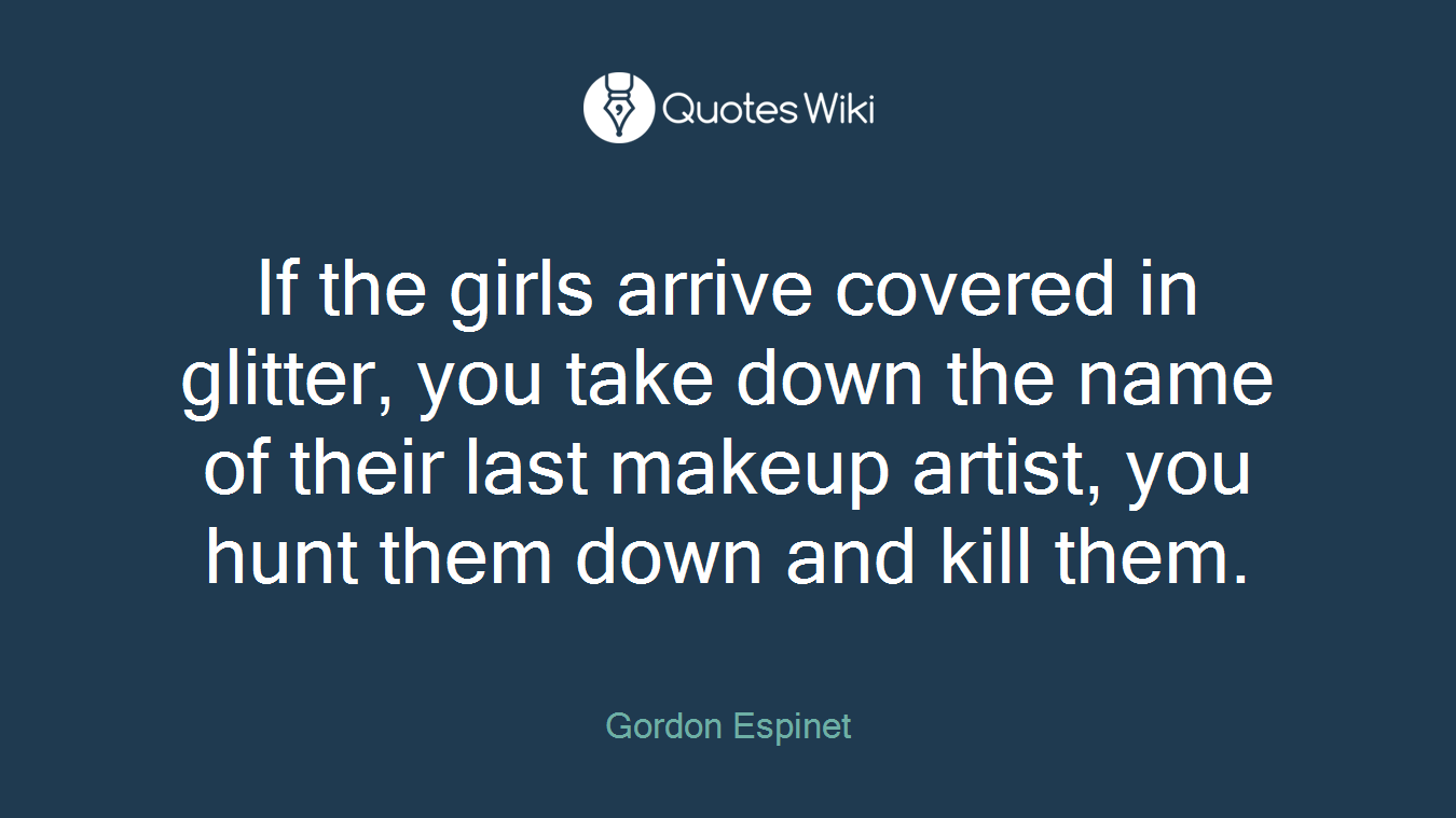 If the girls arrive covered in glitter, you take down the name of their last makeup artist, you hunt them down and kill them.