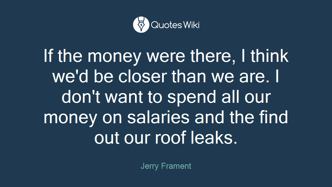 If the money were there, I think we'd be closer than we are. I don't want to spend all our money on salaries and the find out our roof leaks.