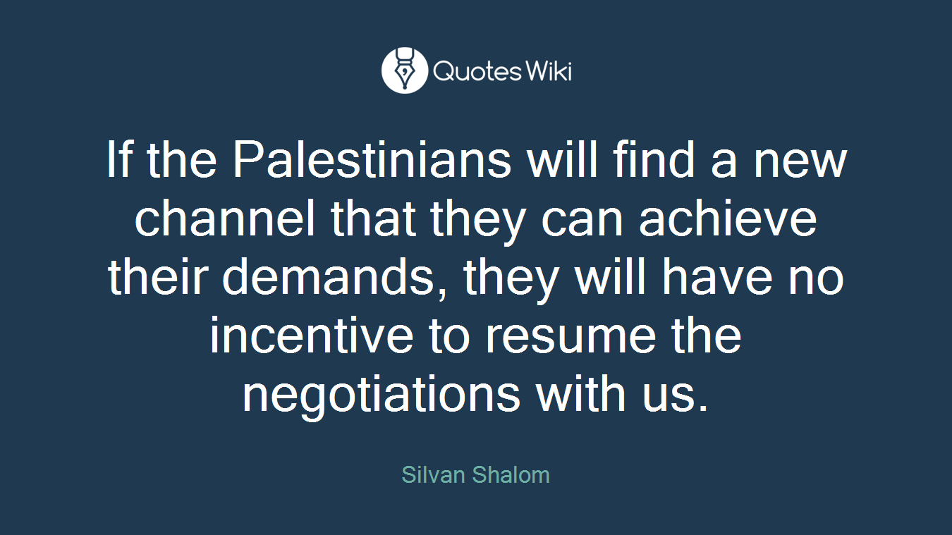 If the Palestinians will find a new channel that they can achieve their demands, they will have no incentive to resume the negotiations with us.