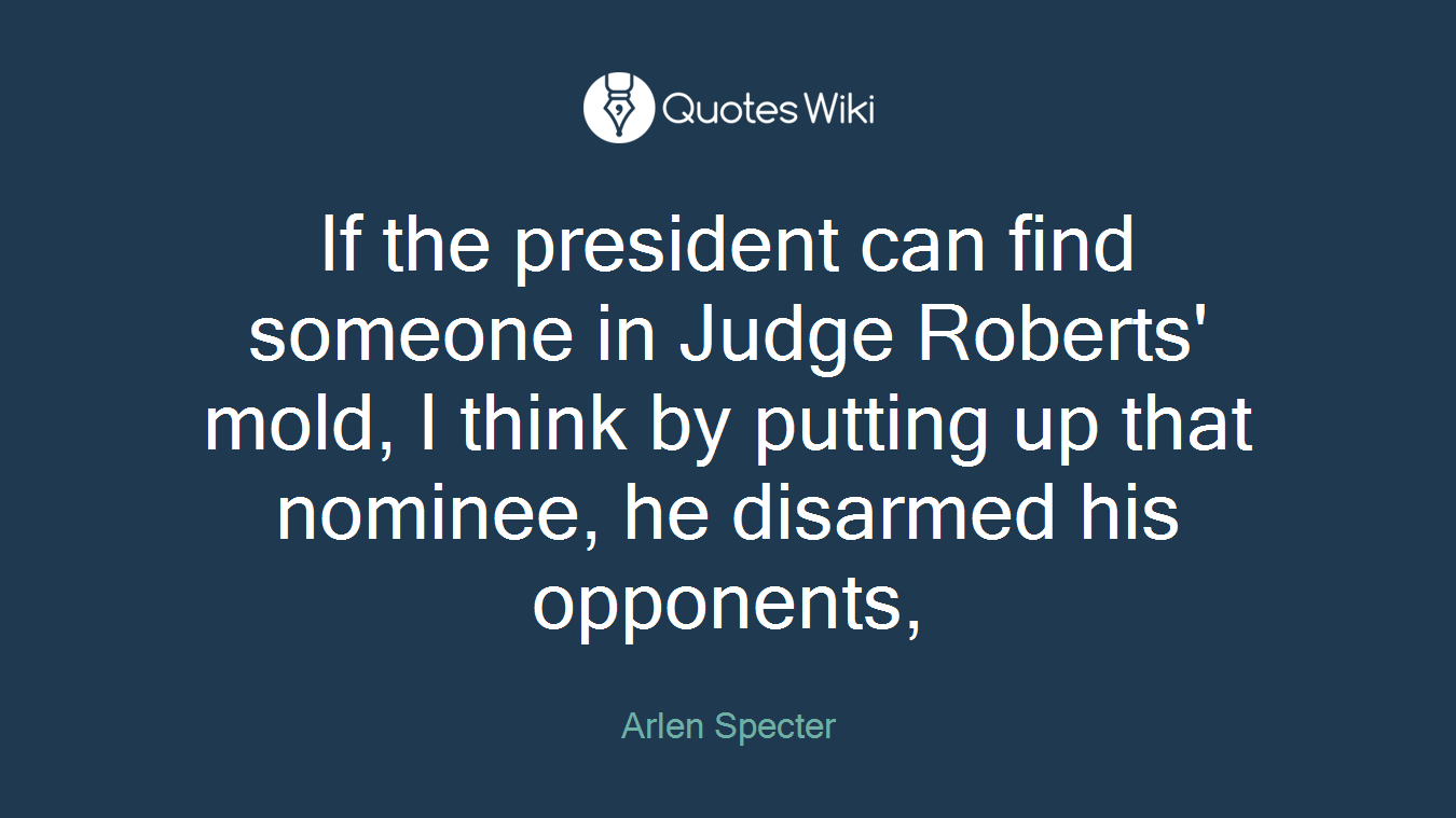 If the president can find someone in Judge Roberts' mold, I think by putting up that nominee, he disarmed his opponents,