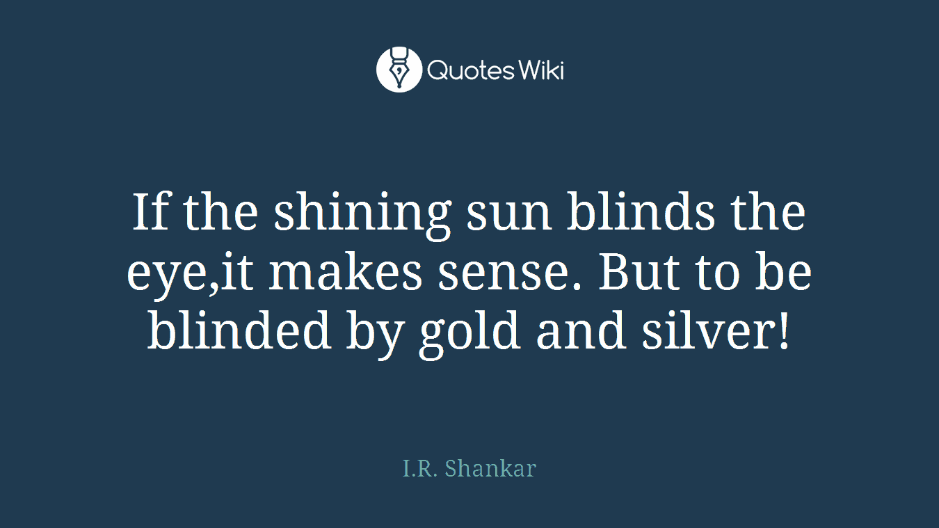 If the shining sun blinds the eye,it makes sense. But to be blinded by gold and silver!