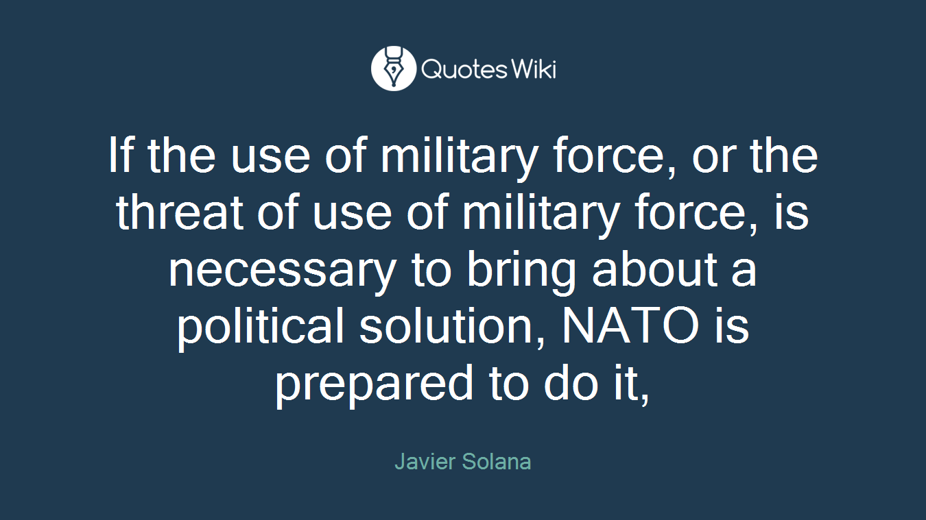 If the use of military force, or the threat of use of military force, is necessary to bring about a political solution, NATO is prepared to do it,