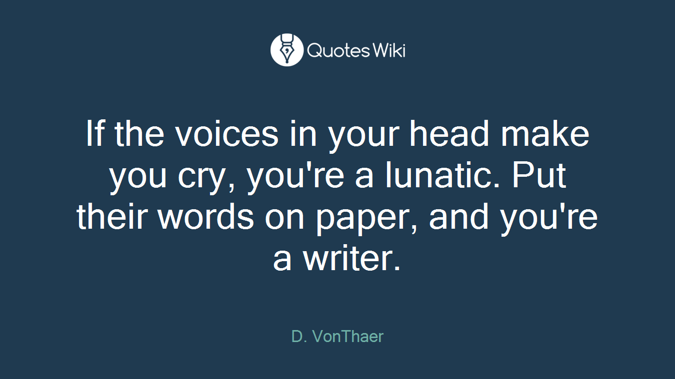 If the voices in your head make you cry, you're a lunatic. Put their words on paper, and you're a writer.