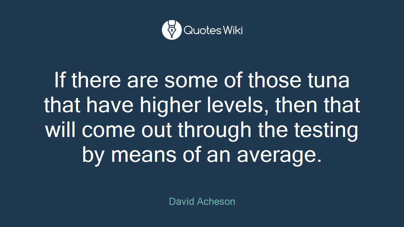 If there are some of those tuna that have higher levels, then that will come out through the testing by means of an average.