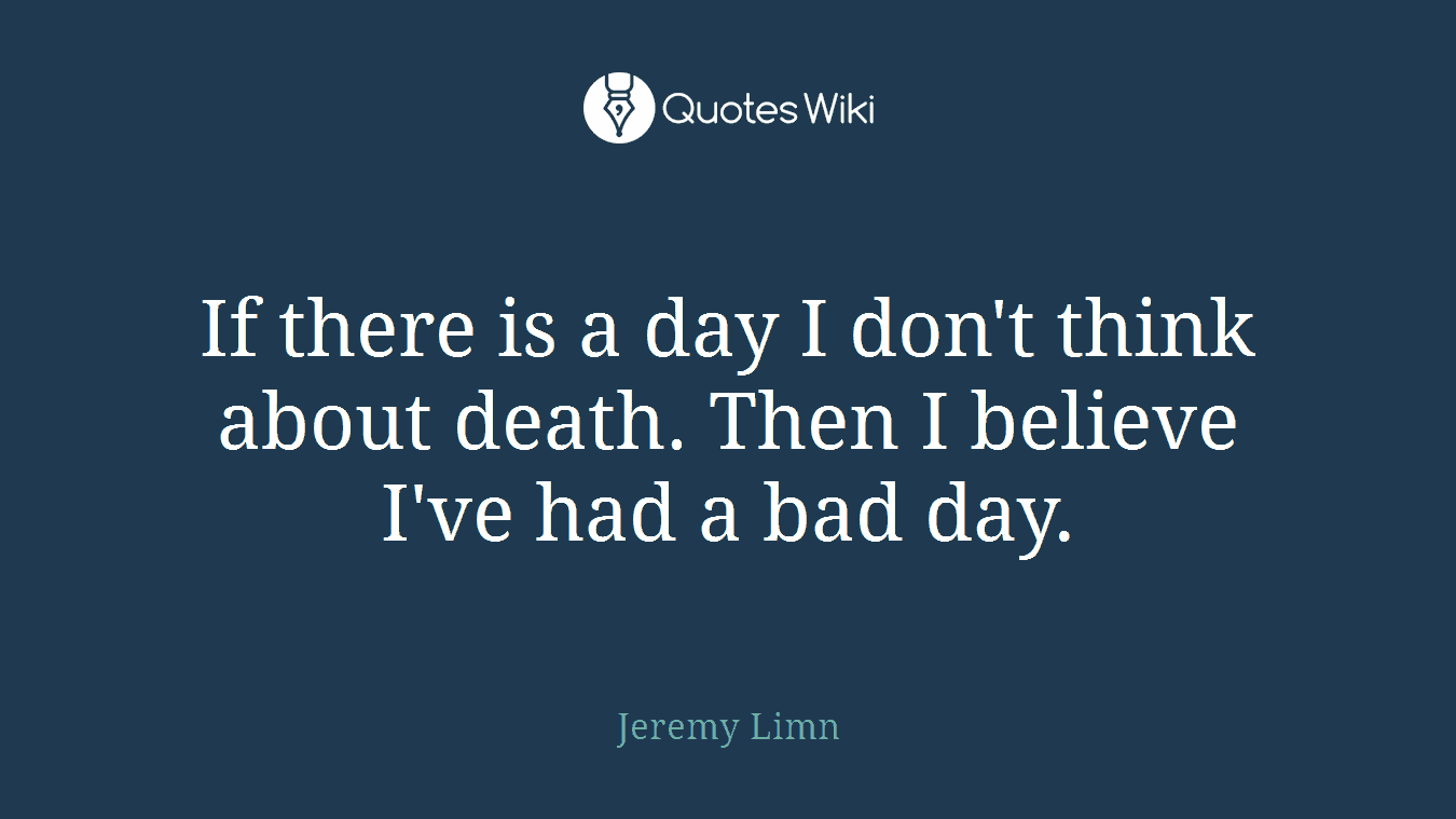 If there is a day I don't think about death. Then I believe I've had a bad day.
