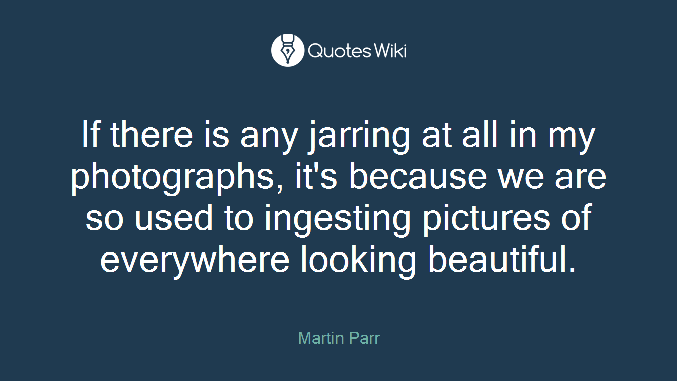 If there is any jarring at all in my photographs, it's because we are so used to ingesting pictures of everywhere looking beautiful.