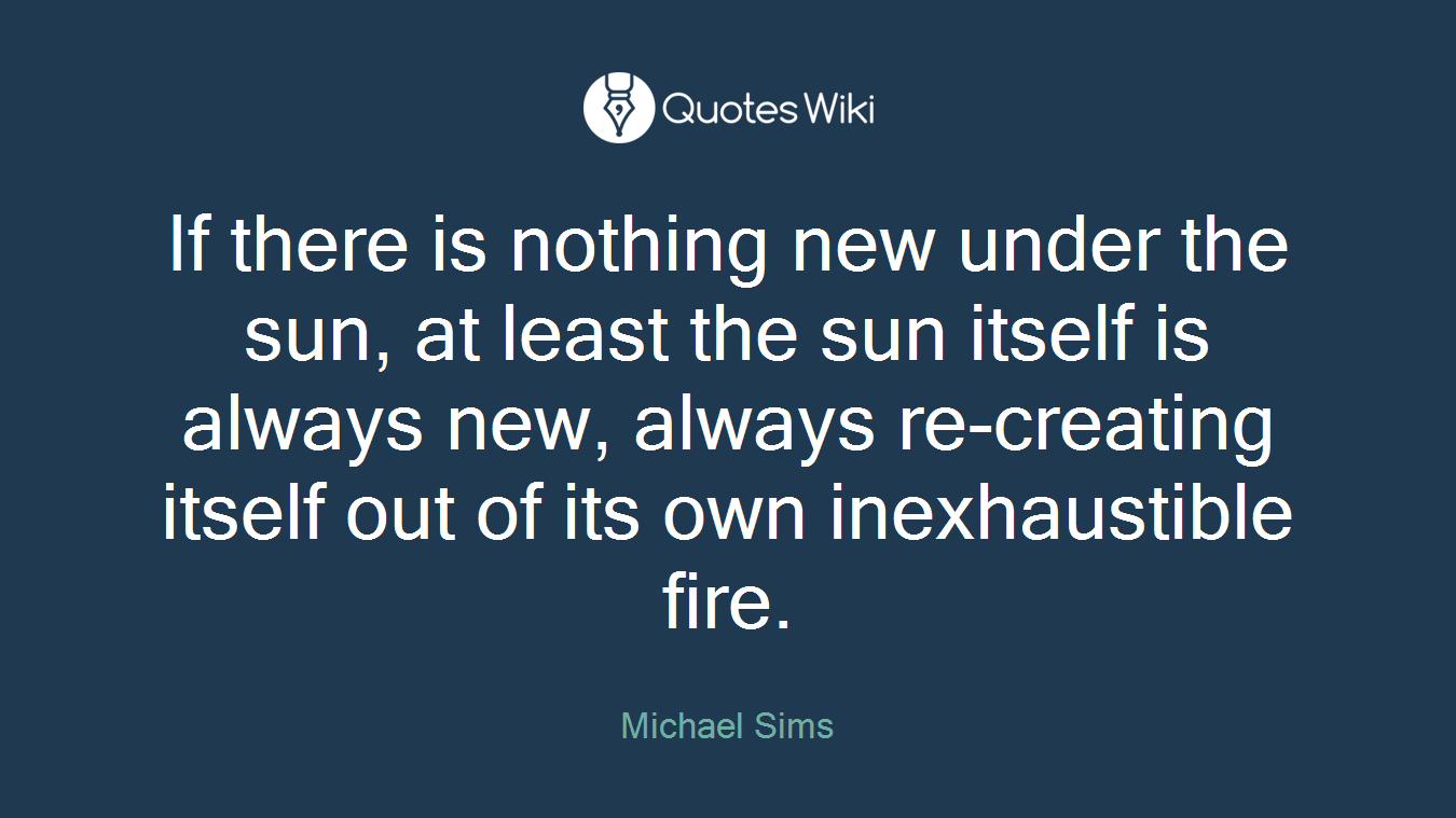 If there is nothing new under the sun, at least the sun itself is always new, always re-creating itself out of its own inexhaustible fire.