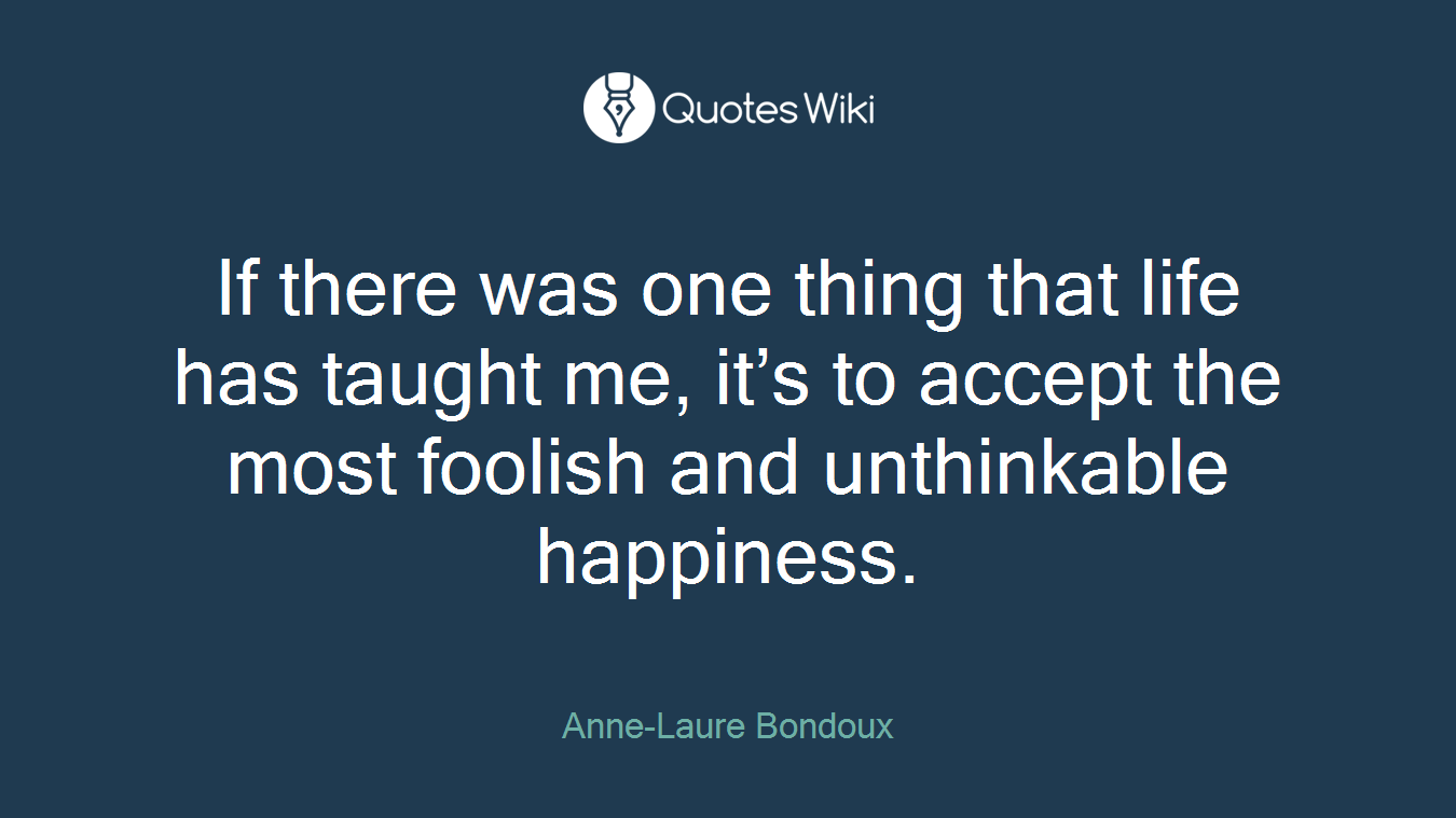 If there was one thing that life has taught me, it’s to accept the most foolish and unthinkable happiness.