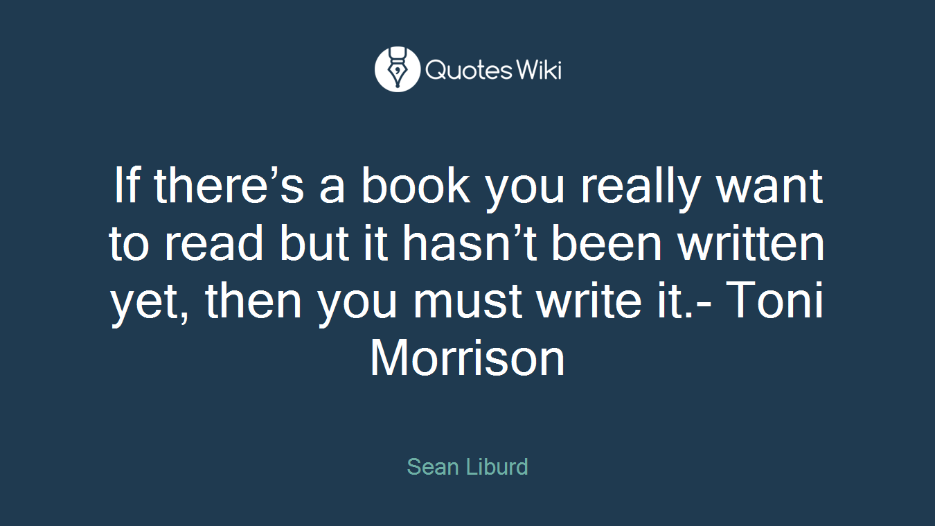 If there’s a book you really want to read but it hasn’t been written yet, then you must write it.- Toni Morrison