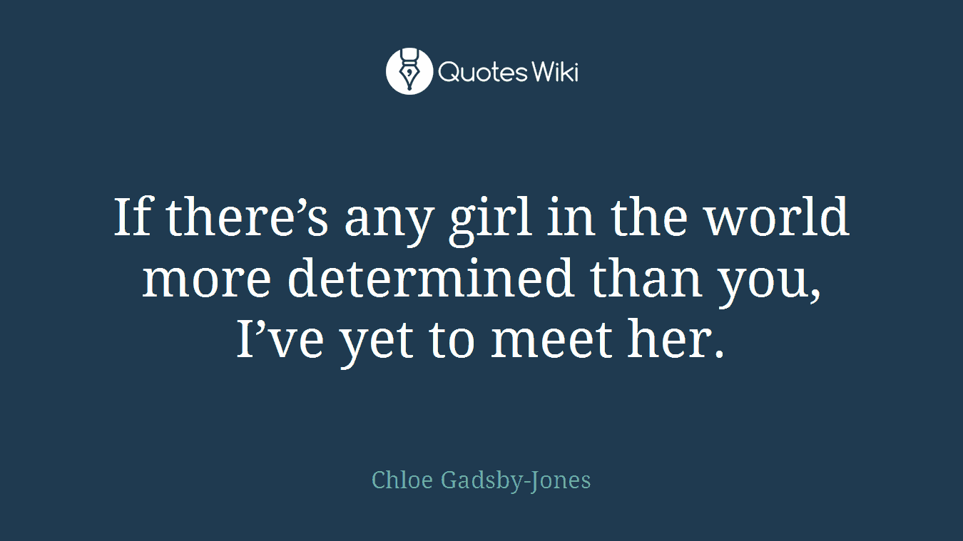 If there’s any girl in the world more determined than you, I’ve yet to meet her.