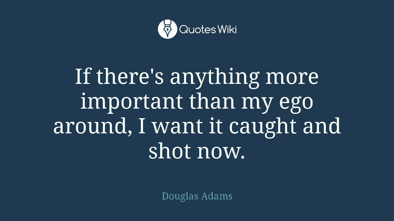 If there's anything more important than my ego around, I want it caught and shot now.