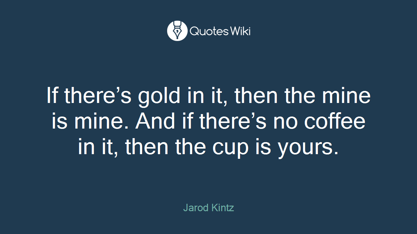 If there’s gold in it, then the mine is mine. And if there’s no coffee in it, then the cup is yours.