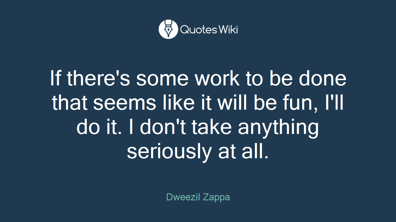If there's some work to be done that seems like it will be fun, I'll do it. I don't take anything seriously at all.