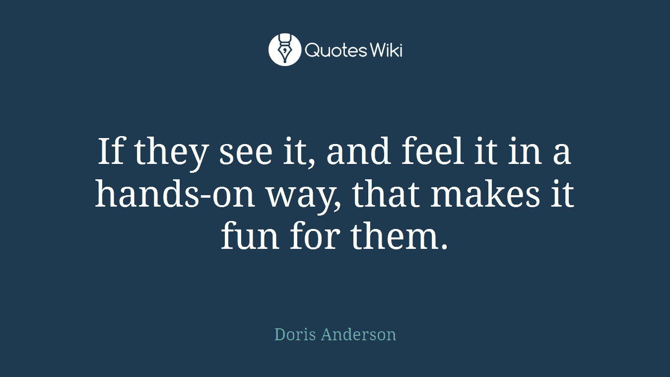 If they see it, and feel it in a hands-on way, that makes it fun for them.