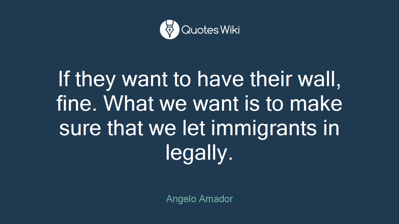 If they want to have their wall, fine. What we want is to make sure that we let immigrants in legally.