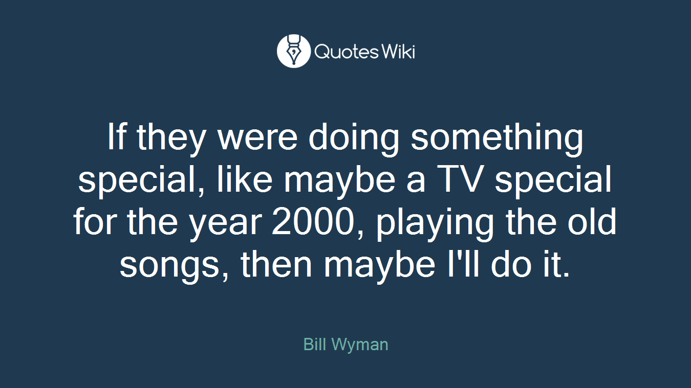 If they were doing something special, like maybe a TV special for the year 2000, playing the old songs, then maybe I'll do it.