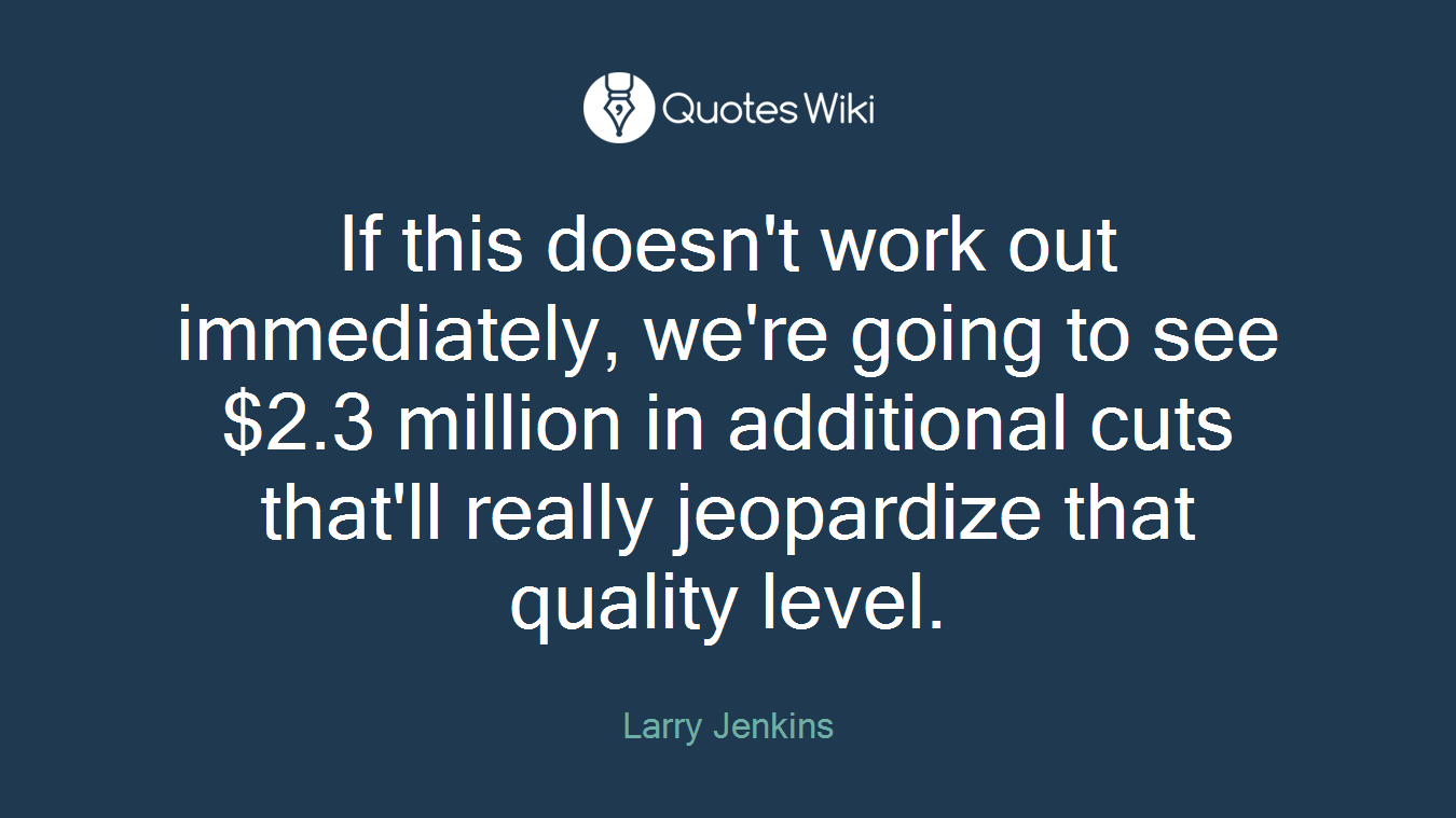 If this doesn't work out immediately, we're going to see $2.3 million in additional cuts that'll really jeopardize that quality level.