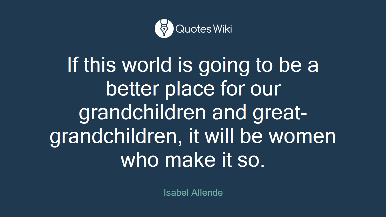 If this world is going to be a better place for our grandchildren and great-grandchildren, it will be women who make it so.