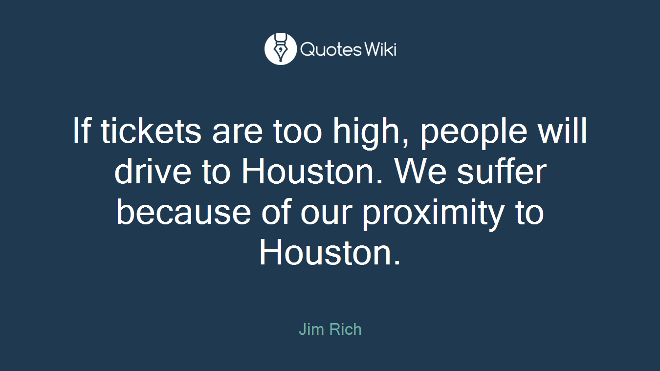 If tickets are too high, people will drive to Houston. We suffer because of our proximity to Houston.